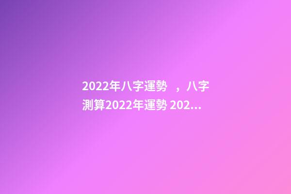 2022年八字運勢，八字測算2022年運勢 2022年八字運勢 2022年八字運勢一覽
